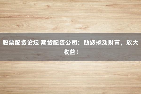 股票配资论坛 期货配资公司：助您撬动财富，放大收益！