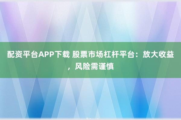 配资平台APP下载 股票市场杠杆平台：放大收益，风险需谨慎