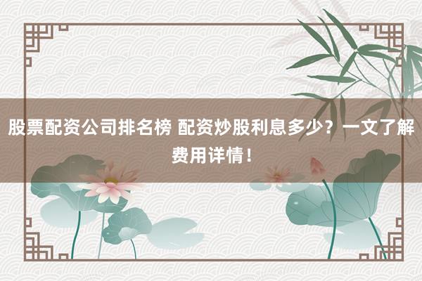 股票配资公司排名榜 配资炒股利息多少？一文了解费用详情！