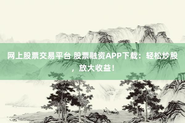 网上股票交易平台 股票融资APP下载：轻松炒股，放大收益！