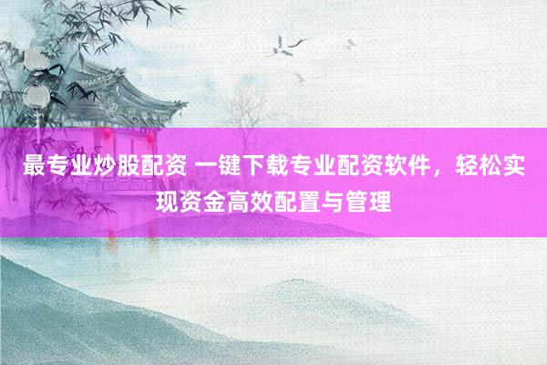 最专业炒股配资 一键下载专业配资软件，轻松实现资金高效配置与管理