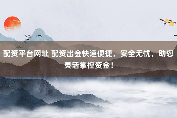 配资平台网址 配资出金快速便捷，安全无忧，助您灵活掌控资金！