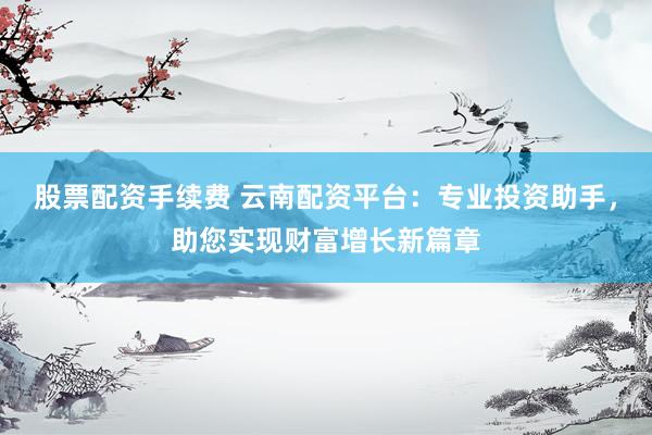 股票配资手续费 云南配资平台：专业投资助手，助您实现财富增长新篇章