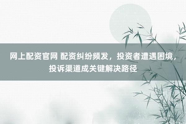 网上配资官网 配资纠纷频发，投资者遭遇困境，投诉渠道成关键解决路径