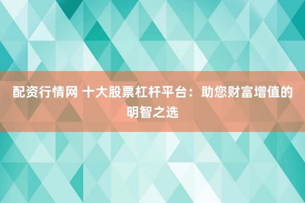 配资行情网 十大股票杠杆平台：助您财富增值的明智之选