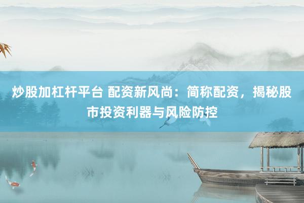 炒股加杠杆平台 配资新风尚：简称配资，揭秘股市投资利器与风险防控