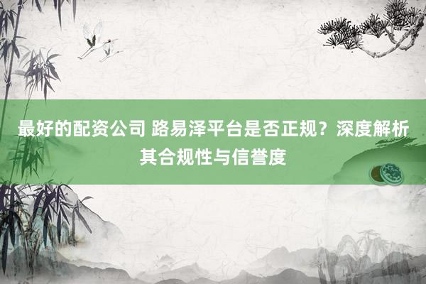 最好的配资公司 路易泽平台是否正规？深度解析其合规性与信誉度