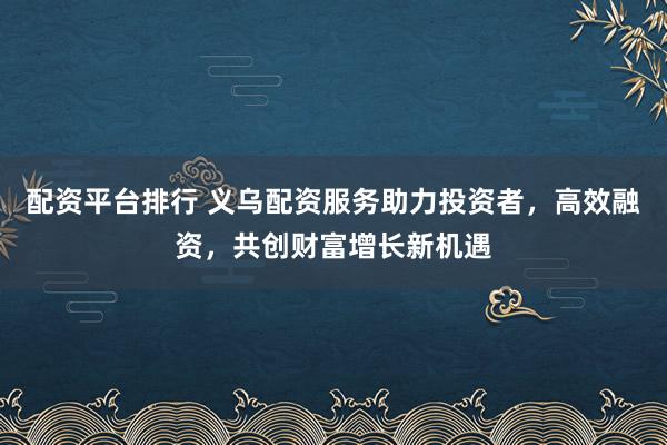 配资平台排行 义乌配资服务助力投资者，高效融资，共创财富增长新机遇