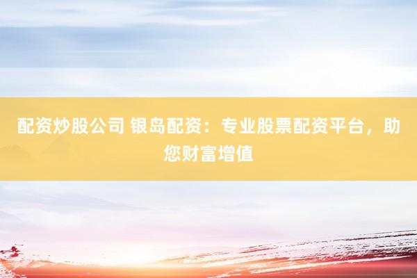 配资炒股公司 银岛配资：专业股票配资平台，助您财富增值