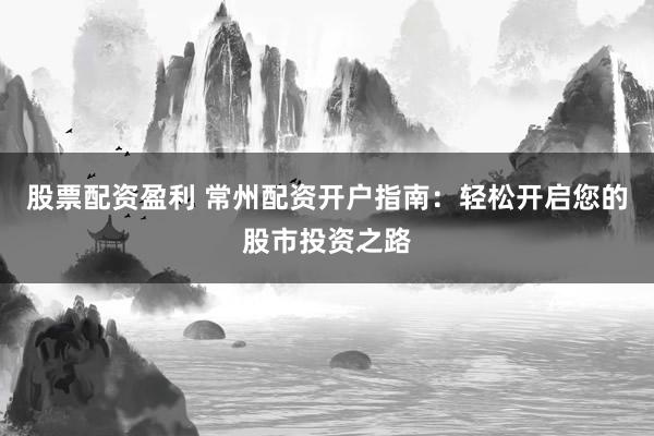 股票配资盈利 常州配资开户指南：轻松开启您的股市投资之路