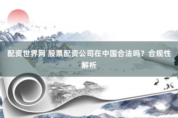 配资世界网 股票配资公司在中国合法吗？合规性解析