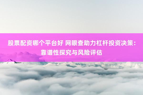 股票配资哪个平台好 网眼查助力杠杆投资决策：靠谱性探究与风险评估