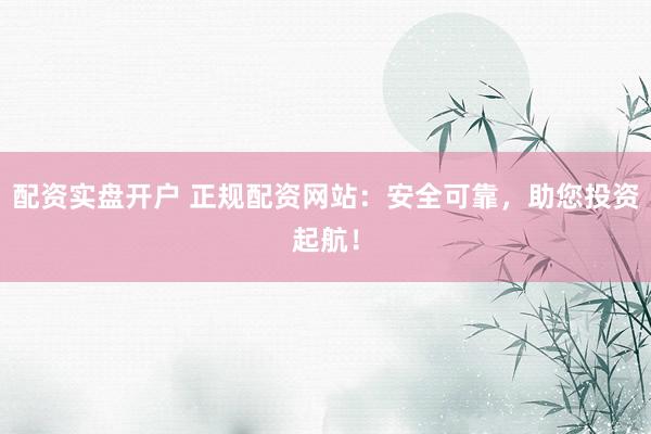 配资实盘开户 正规配资网站：安全可靠，助您投资起航！