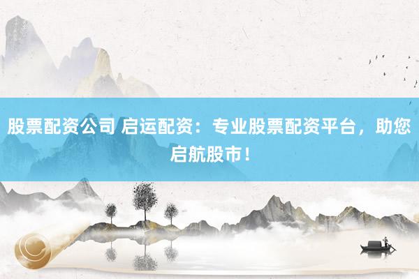股票配资公司 启运配资：专业股票配资平台，助您启航股市！