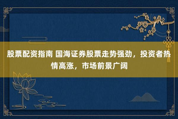 股票配资指南 国海证券股票走势强劲，投资者热情高涨，市场前景广阔