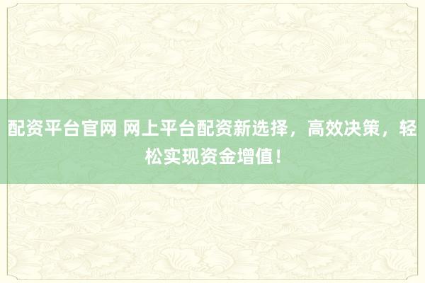 配资平台官网 网上平台配资新选择，高效决策，轻松实现资金增值！