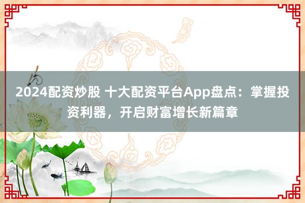 2024配资炒股 十大配资平台App盘点：掌握投资利器，开启财富增长新篇章