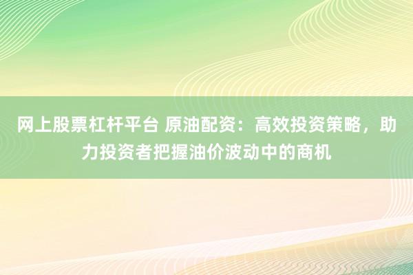 网上股票杠杆平台 原油配资：高效投资策略，助力投资者把握油价波动中的商机