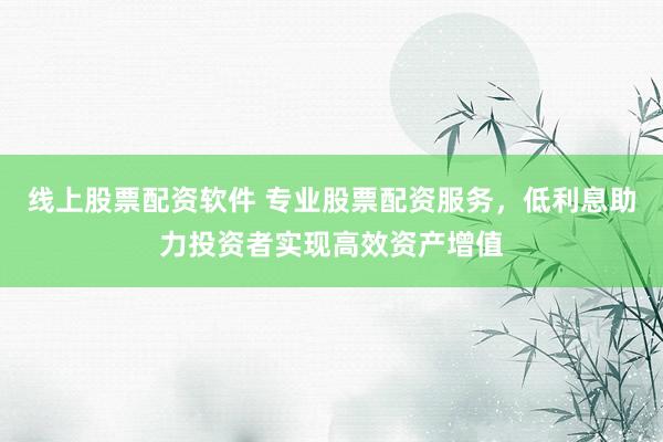 线上股票配资软件 专业股票配资服务，低利息助力投资者实现高效资产增值