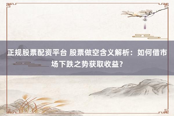 正规股票配资平台 股票做空含义解析：如何借市场下跌之势获取收益？