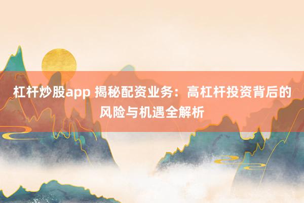 杠杆炒股app 揭秘配资业务：高杠杆投资背后的风险与机遇全解析