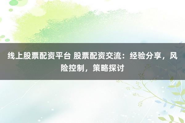 线上股票配资平台 股票配资交流：经验分享，风险控制，策略探讨