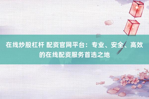 在线炒股杠杆 配资官网平台：专业、安全、高效的在线配资服务首选之地