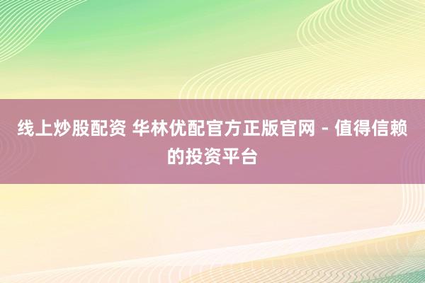 线上炒股配资 华林优配官方正版官网 - 值得信赖的投资平台