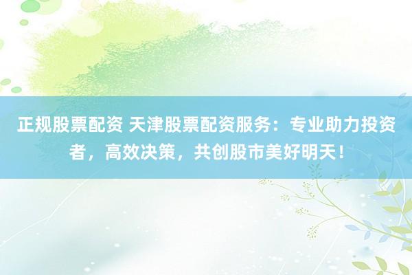 正规股票配资 天津股票配资服务：专业助力投资者，高效决策，共创股市美好明天！