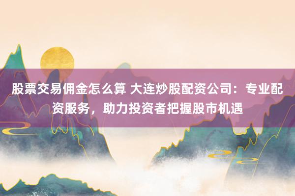 股票交易佣金怎么算 大连炒股配资公司：专业配资服务，助力投资者把握股市机遇