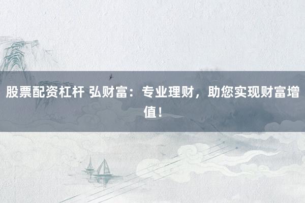 股票配资杠杆 弘财富：专业理财，助您实现财富增值！