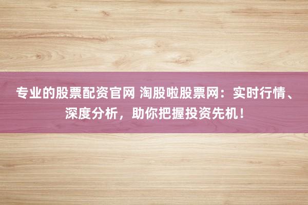 专业的股票配资官网 淘股啦股票网：实时行情、深度分析，助你把握投资先机！