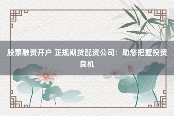 股票融资开户 正规期货配资公司：助您把握投资良机