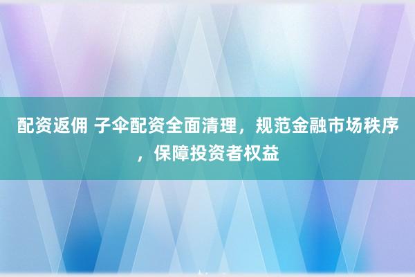 配资返佣 子伞配资全面清理，规范金融市场秩序，保障投资者权益