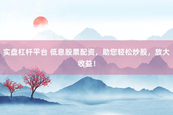 实盘杠杆平台 低息股票配资，助您轻松炒股，放大收益！