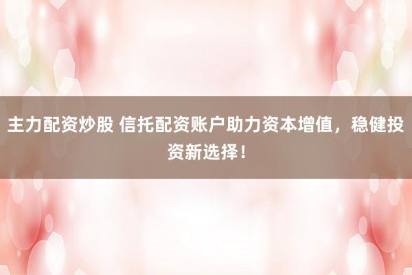 主力配资炒股 信托配资账户助力资本增值，稳健投资新选择！