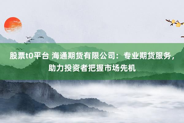 股票t0平台 海通期货有限公司：专业期货服务，助力投资者把握市场先机