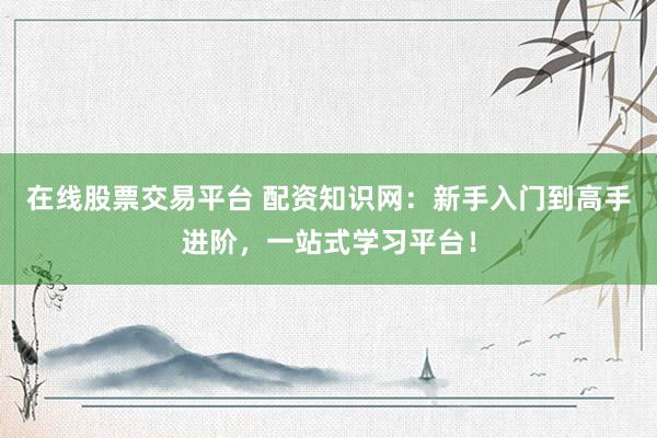 在线股票交易平台 配资知识网：新手入门到高手进阶，一站式学习平台！