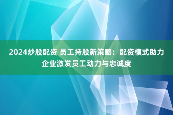 2024炒股配资 员工持股新策略：配资模式助力企业激发员工动力与忠诚度