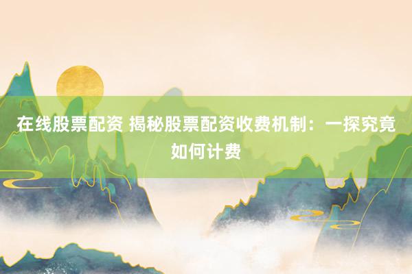 在线股票配资 揭秘股票配资收费机制：一探究竟如何计费