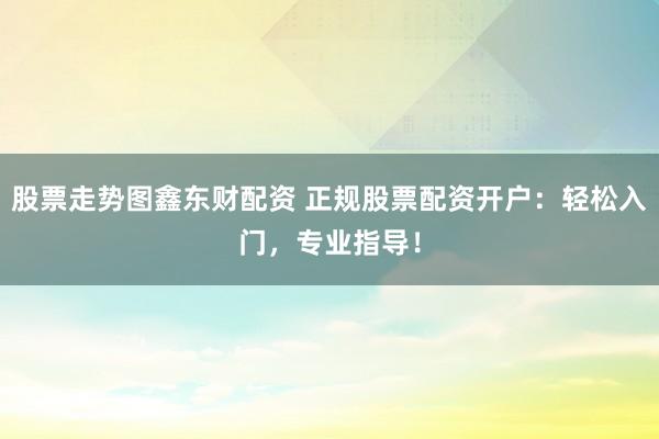 股票走势图鑫东财配资 正规股票配资开户：轻松入门，专业指导！