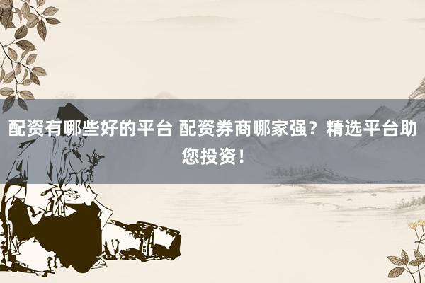 配资有哪些好的平台 配资券商哪家强？精选平台助您投资！