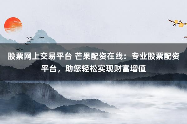 股票网上交易平台 芒果配资在线：专业股票配资平台，助您轻松实现财富增值