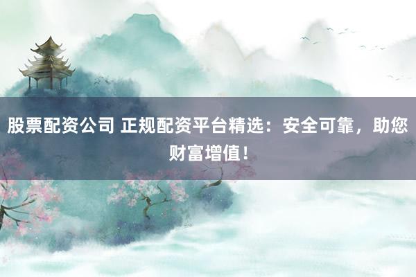 股票配资公司 正规配资平台精选：安全可靠，助您财富增值！