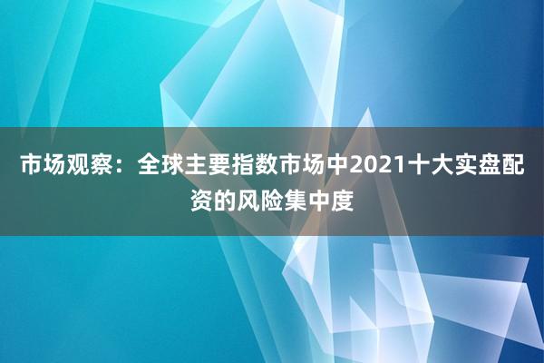 市场观察：全球主要指数市场中2021十大实盘配资的风险集中度